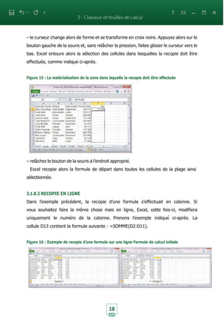 18
– le curseur change alors de forme et se transforme en croix noire. Appuyez alors sur le
bouton gauche de la souris et, sans relâcher la pression, faites glisser le curseur vers le
bas. Excel entoure alors la sélection des cellules dans lesquelles la recopie doit être
effectuée, comme indiqué ci-après.
Figure 15 : La matérialisation de la zone dans laquelle la recopie doit être effectuée
– relâchez le bouton de la souris à l’endroit approprié.
Excel recopie alors la formule de départ dans toutes les cellules de la plage ainsi
sélectionnée.
3.1.8.2 RECOPIE EN LIGNE
Dans l’exemple précédent, la recopie d’une formule s’effectuait en colonne. Si
vous souhaitez faire la même chose mais en ligne, Excel, cette fois-ci, modifiera
uniquement le numéro de la colonne. Prenons l’exemple indiqué ci-après. La
cellule D13 contient la formule suivante : =SOMME(D2:D11).
Figure 16 : Exemple de recopie d’une formule sur une ligne Formule de calcul initiale
 