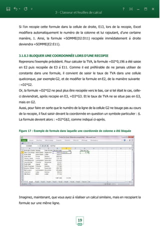 19
Si l’on recopie cette formule dans la cellule de droite, E13, lors de la recopie, Excel
modifiera automatiquement le numéro de la colonne et lui rajoutant, d’une certaine
manière, 1. Ainsi, la formule =SOMME(D2:D11) recopiée immédiatement à droite
deviendra =SOMME(E2:E11).
3.1.8.3 BLOQUER UNE COORDONNÉE LORS D’UNE RECOPIE
Reprenons l’exemple précédent. Pour calculer la TVA, la formule =D2*0,196 a été saisie
en E2 puis recopiée de E3 à E11. Comme il est préférable de ne jamais utiliser de
constante dans une formule, il convient de saisir le taux de TVA dans une cellule
quelconque, par exemple G2, et de modifier la formule en E2, de la manière suivante
: =D2*G2.
Or, la formule =D2*G2 ne peut plus être recopiée vers le bas, car si tel était le cas, celle-
ci deviendrait, après recopie en E3, =D3*G3. Et le taux de TVA ne se situe pas en G3,
mais en G2.
Aussi, pour faire en sorte que le numéro de la ligne de la cellule G2 ne bouge pas au cours
de la recopie, il faut saisir devant la coordonnée en question un symbole particulier : $.
La formule devient alors : =D2*G$2, comme indiqué ci-après.
Figure 17 : Exemple de formule dans laquelle une coordonnée de colonne a été bloquée
Imaginez, maintenant, que vous ayez à réaliser un calcul similaire, mais en recopiant la
formule sur une même ligne.
 