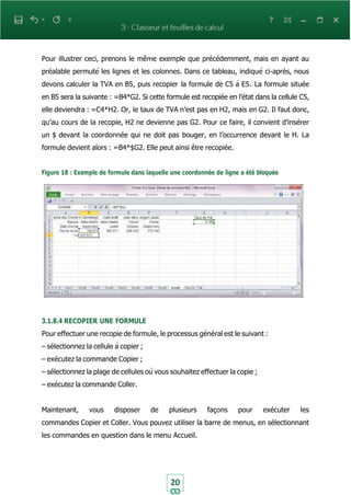 20
Pour illustrer ceci, prenons le même exemple que précédemment, mais en ayant au
préalable permuté les lignes et les colonnes. Dans ce tableau, indiqué ci-après, nous
devons calculer la TVA en B5, puis recopier la formule de C5 à E5. La formule située
en B5 sera la suivante : =B4*G2. Si cette formule est recopiée en l’état dans la cellule C5,
elle deviendra : =C4*H2. Or, le taux de TVA n’est pas en H2, mais en G2. Il faut donc,
qu’au cours de la recopie, H2 ne devienne pas G2. Pour ce faire, il convient d’insérer
un $ devant la coordonnée qui ne doit pas bouger, en l’occurrence devant le H. La
formule devient alors : =B4*$G2. Elle peut ainsi être recopiée.
Figure 18 : Exemple de formule dans laquelle une coordonnée de ligne a été bloquée
3.1.8.4 RECOPIER UNE FORMULE
Pour effectuer une recopie de formule, le processus général est le suivant :
– sélectionnez la cellule à copier ;
– exécutez la commande Copier ;
– sélectionnez la plage de cellules où vous souhaitez effectuer la copie ;
– exécutez la commande Coller.
Maintenant, vous disposer de plusieurs façons pour exécuter les
commandes Copier et Coller. Vous pouvez utiliser la barre de menus, en sélectionnant
les commandes en question dans le menu Accueil.
 