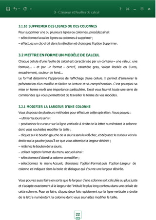 22
3.1.10 SUPPRIMER DES LIGNES OU DES COLONNES
Pour supprimer une ou plusieurs lignes ou colonnes, procédez ainsi :
– sélectionnez la ou les lignes ou colonnes à supprimer ;
– effectuez un clic-droit dans la sélection et choisissez l’option Supprimer.
3.2 METTRE EN FORME UN MODÈLE DE CALCUL
Chaque cellule d’une feuille de calcul est caractérisée par un contenu – une valeur, une
formule... – et par un format – centré, caractère gras, valeur libellée en Euros,
encadrement, couleur de fond...
Le format détermine l’apparence de l’affichage d’une cellule. Il permet d’améliorer la
présentation d’un modèle et facilite sa lecture et sa compréhension. C’est pourquoi sa
mise en forme revêt une importance particulière. Excel vous fournit toute une série de
commandes qui vous permettront de travailler la forme de vos modèles.
3.2.1 MODIFIER LA LARGEUR D’UNE COLONNE
Vous disposez de plusieurs méthodes pour effectuer cette opération. Vous pouvez :
– utiliser la souris ainsi :
– positionnez le curseur sur la ligne verticale à droite de la lettre numérotant la colonne
dont vous souhaitez modifier la taille ;
– cliquez sur le bouton gauche de la souris sans le relâcher, et déplacez le curseur vers la
droite ou la gauche jusqu’à̀ ce que vous obteniez la largeur désirée ;
– relâchez le bouton de la souris.
– utiliser l’option Format du menu Accueil ainsi :
– sélectionnez d’abord la colonne à modifier ;
– sélectionnez le menu Accueil, choisissez l’option Format puis l’option Largeur de
colonne et indiquez dans la boite de dialogue qui s’ouvre une largeur désirée.
Vous pouvez aussi faire en sorte que la largeur d’une colonne soit calculée au plus juste
et s’adapte exactement à la largeur de l’intitulé le plus long contenu dans une cellule de
cette colonne. Pour ce faire, cliquez deux fois rapidement sur la ligne verticale à droite
de la lettre numérotant la colonne dont vous souhaitez modifier la taille.
 