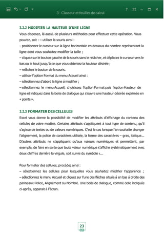23
3.2.2 MODIFIER LA HAUTEUR D’UNE LIGNE
Vous disposez, là aussi, de plusieurs méthodes pour effectuer cette opération. Vous
pouvez, soit : – utiliser la souris ainsi :
– positionnez le curseur sur la ligne horizontale en dessous du nombre représentant la
ligne dont vous souhaitez modifier la taille ;
– cliquez sur le bouton gauche de la souris sans le relâcher, et déplacez le curseur vers le
bas ou le haut jusqu’à̀ ce que vous obteniez la hauteur désirée ;
– relâchez le bouton de la souris.
– utiliser l’option Format du menu Accueil ainsi :
– sélectionnez d’abord la ligne à modifier ;
– sélectionnez le menu Accueil, choisissez l’option Format puis l’option Hauteur de
ligne et indiquez dans la boite de dialogue qui s’ouvre une hauteur désirée exprimée en
« points ».
3.2.3 FORMATER DES CELLULES
Excel vous donne la possibilité́ de modifier les attributs d’affichage du contenu des
cellules de votre modèle. Certains attributs s’appliquent à tout type de contenu, qu’il
s’agisse de textes ou de valeurs numériques. C’est le cas lorsque l’on souhaite changer
l’alignement, la police de caractères utilisée, la forme des caractères – gras, italique...
D’autres attributs ne s’appliquent qu’aux valeurs numériques et permettent, par
exemple, de faire en sorte que toute valeur numérique s’affiche systématiquement avec
deux chiffres derrière la virgule, soit suivie du symbole €...
Pour formater des cellules, procédez ainsi :
– sélectionnez les cellules pour lesquelles vous souhaitez modifier l’apparence ;
– sélectionnez le menu Accueil et cliquez sur l’une des flèches située à en bas à droite des
panneaux Police, Alignement ou Nombre. Une boite de dialogue, comme celle indiquée
ci-après, apparait à l’écran.
 