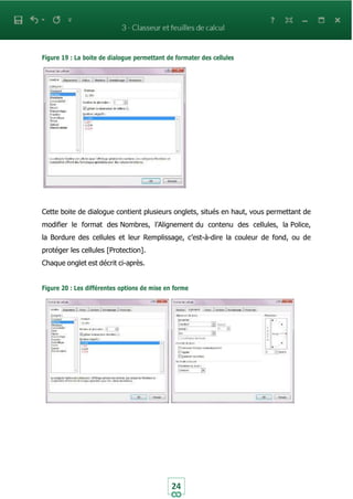 24
Figure 19 : La boite de dialogue permettant de formater des cellules
Cette boite de dialogue contient plusieurs onglets, situés en haut, vous permettant de
modifier le format des Nombres, l’Alignement du contenu des cellules, la Police,
la Bordure des cellules et leur Remplissage, c’est-à-dire la couleur de fond, ou de
protéger les cellules [Protection].
Chaque onglet est décrit ci-après.
Figure 20 : Les différentes options de mise en forme
 