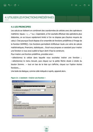 26
4.1 LES PRINCIPES
Les calculs se réalisent en combinant des coordonnées de cellules avec des opérateurs
mathème- tiques : +, -, * ou /. Cependant, si l’on souhaite effectuer des opérations plus
élaborées, on se trouve rapidement limité si l’on ne dispose pas d’autres moyens de
calcul. C’est pourquoi Excel dispose d’un ensemble de fonctions prédéfinies à l’image de
la fonction SOMME(). Ces fonctions permettent d’effectuer toute une série de calculs
mathématiques, financiers, statistiques... Excel vous propose un assistant pour insérer
une fonction si vous avez oublié la façon dont il faut la construire.
Pour insérer une fonction prédéfinie, procédez ainsi :
– sélectionnez la cellule dans laquelle vous souhaitez insérer une fonction ;
– sélectionnez le menu Accueil, puis cliquez sur la petite flèche située à droite du
bouton Somme . – tout en bas de la liste qui s’affiche, cliquez sur l’option Autres
fonctions....
Une boite de dialogue, comme celle indiquée ci-après, apparait alors.
Figure 21 : L’assistant « Insérer une fonction »
 