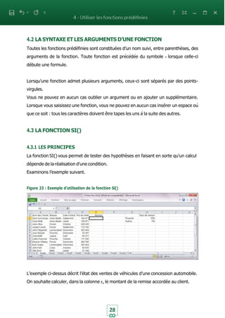 28
4.2 LA SYNTAXE ET LES ARGUMENTS D’UNE FONCTION
Toutes les fonctions prédéfinies sont constituées d’un nom suivi, entre parenthèses, des
arguments de la fonction. Toute fonction est précédée du symbole = lorsque celle-ci
débute une formule.
Lorsqu’une fonction admet plusieurs arguments, ceux-ci sont séparés par des points-
virgules.
Vous ne pouvez en aucun cas oublier un argument ou en ajouter un supplémentaire.
Lorsque vous saisissez une fonction, vous ne pouvez en aucun cas insérer un espace où
que ce soit : tous les caractères doivent être tapes les uns à la suite des autres.
4.3 LA FONCTION SI()
4.3.1 LES PRINCIPES
La fonction SI() vous permet de tester des hypothèses en faisant en sorte qu’un calcul
dépende de la réalisation d’une condition.
Examinons l’exemple suivant.
Figure 23 : Exemple d’utilisation de la fonction Si()
L’exemple ci-dessus décrit l’état des ventes de véhicules d’une concession automobile.
On souhaite calculer, dans la colonne E, le montant de la remise accordée au client.
 