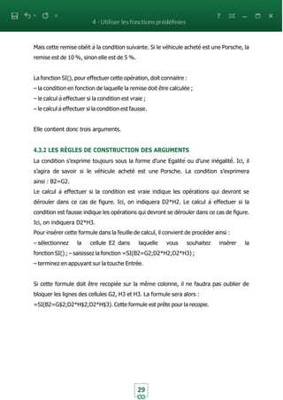 29
Mais cette remise obéit à la condition suivante. Si le véhicule acheté est une Porsche, la
remise est de 10 %, sinon elle est de 5 %.
La fonction SI(), pour effectuer cette opération, doit connaitre :
– la condition en fonction de laquelle la remise doit être calculée ;
– le calcul à effectuer si la condition est vraie ;
– le calcul à effectuer si la condition est fausse.
Elle contient donc trois arguments.
4.3.2 LES RÈGLES DE CONSTRUCTION DES ARGUMENTS
La condition s’exprime toujours sous la forme d’une Egalité ou d’une inégalité́. Ici, il
s’agira de savoir si le véhicule acheté est une Porsche. La condition s’exprimera
ainsi : B2=G2.
Le calcul à effectuer si la condition est vraie indique les opérations qui devront se
dérouler dans ce cas de figure. Ici, on indiquera D2*H2. Le calcul à effectuer si la
condition est fausse indique les opérations qui devront se dérouler dans ce cas de figure.
Ici, on indiquera D2*H3.
Pour insérer cette formule dans la feuille de calcul, il convient de procéder ainsi :
– sélectionnez la cellule E2 dans laquelle vous souhaitez insérer la
fonction SI() ; – saisissez la fonction =SI(B2=G2;D2*H2;D2*H3) ;
– terminez en appuyant sur la touche Entrée.
Si cette formule doit être recopiée sur la même colonne, il ne faudra pas oublier de
bloquer les lignes des cellules G2, H3 et H3. La formule sera alors :
=SI(B2=G$2;D2*H$2;D2*H$3). Cette formule est prête pour la recopie.
 