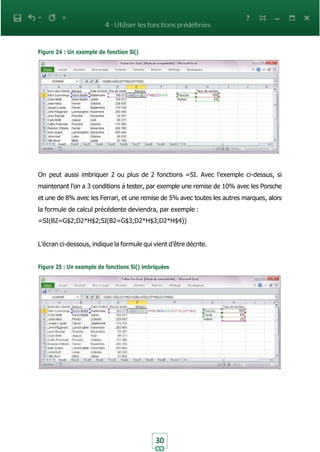 30
Figure 24 : Un exemple de fonction Si()
On peut aussi imbriquer 2 ou plus de 2 fonctions =SI. Avec l’exemple ci-dessus, si
maintenant l’on a 3 conditions à tester, par exemple une remise de 10% avec les Porsche
et une de 8% avec les Ferrari, et une remise de 5% avec toutes les autres marques, alors
la formule de calcul précédente deviendra, par exemple :
=SI(B2=G$2;D2*H$2;SI(B2=G$3;D2*H$3;D2*H$4))
L’écran ci-dessous, indique la formule qui vient d’être décrite.
Figure 25 : Un exemple de fonctions Si() imbriquées
 