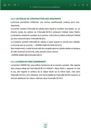 33
4.4.2 LES RÈGLES DE CONSTRUCTION DES ARGUMENTS
La formule permettant d’effectuer une somme conditionnelle contient donc trois
arguments.
Le premier contient l’intervalle de cellules dans lequel la condition sera testée. Ici, on
cherche toutes les cellules de l’intervalle B2:B13 contenant l’intitulé Aston Martin.
Le deuxième contient la condition de la somme, c’est-à-dire la cellule contenant l’intitulé
qui sera recherché dans l’intervalle B2:B13.
Le troisième contient l’intervalle de cellules à partir duquel la somme sera réalisée.
La formule sera la suivante : =SOMME.SI(B2:B13;B16;D2:D13)
Bien évidemment, si cette formule doit être recopiée dans les cellules situées en dessous
de celle contenant la formule, cette dernière devra s’écrire :
=SOMME.SI(B$2:B$13;B16;D$2:D$13)
4.4.3 LE MODE DE FONCTIONNEMENT
La fonction SOMME.SI() ainsi définie fonctionne de la manière suivante. Elle regarde
dans chaque cellule de l’intervalle B2:B13 si l’intitulé « Aston Martin » apparait. Si c’est
le cas, elle regarde le contenu de la cellule située sur la même ligne, mais dans
l’intervalle D2:D13, et le mémorise. Une fois la totalité de l’intervalle B2:B13 examiné, la
formule additionne les valeurs retenues dans l’intervalle D2:D13.
 