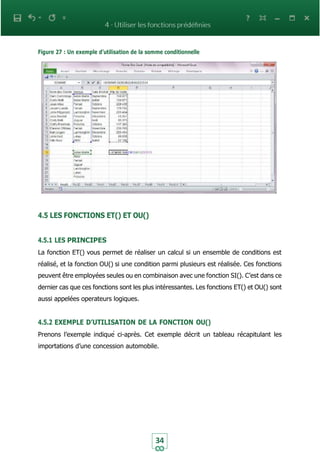 34
Figure 27 : Un exemple d’utilisation de la somme conditionnelle
4.5 LES FONCTIONS ET() ET OU()
4.5.1 LES PRINCIPES
La fonction ET() vous permet de réaliser un calcul si un ensemble de conditions est
réalisé, et la fonction OU() si une condition parmi plusieurs est réalisée. Ces fonctions
peuvent être employées seules ou en combinaison avec une fonction SI(). C’est dans ce
dernier cas que ces fonctions sont les plus intéressantes. Les fonctions ET() et OU() sont
aussi appelées operateurs logiques.
4.5.2 EXEMPLE D’UTILISATION DE LA FONCTION OU()
Prenons l’exemple indiqué ci-après. Cet exemple décrit un tableau récapitulant les
importations d’une concession automobile.
 