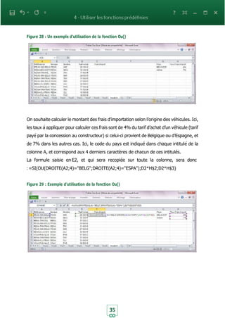 35
Figure 28 : Un exemple d’utilisation de la fonction Ou()
On souhaite calculer le montant des frais d’importation selon l’origine des véhicules. Ici,
les taux à appliquer pour calculer ces frais sont de 4% du tarif d’achat d’un véhicule (tarif
payé par la concession au constructeur) si celui-ci provient de Belgique ou d’Espagne, et
de 7% dans les autres cas. Ici, le code du pays est indiqué dans chaque intitulé de la
colonne A, et correspond aux 4 derniers caractères de chacun de ces intitulés.
La formule saisie en E2, et qui sera recopiée sur toute la colonne, sera donc
: =SI(OU(DROITE(A2;4)="BELG";DROITE(A2;4)="ESPA");D2*H$2;D2*H$3)
Figure 29 : Exemple d’utilisation de la fonction Ou()
 
