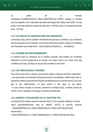 36
La partie de la formule
précédente OU(DROITE(A2;4)="BELG";DROITE(A2;4)="ESPA") analyse le contenu
de A2 et regarde si les 4 caractères de droite sont égaux soit à BELG soit à ESPA. Si c’est
le cas, la formule calcule le montant de frais ainsi : D2*H$2. Sinon, le montant est calculé
ainsi : D2*H$3.
4.5.3 LES RÈGLES DE CONSTRUCTION DES ARGUMENTS
La fonction OU() permet d’utiliser simultanément plusieurs conditions. Ces conditions
sont les arguments de la fonction. Une fonction OU() peut contenir autant de conditions
que nécessaire sous cette forme : OU(Condition1;Condition2;... ;Conditionk).
4.5.4 LE MODE DE FONCTIONNEMENT
La fonction OU() se comporte de la manière suivante. Elle analyse les conditions
indiquées en tant qu’arguments et renvoie une valeur vraie si au moins l’une des
conditions est vraie, et fausse si aucune des conditions n’est vraie.
4.5.5 LES PRÉCAUTIONS A PRENDRE
Pour éviter toute erreur, assurez-vous que les règles ci-dessous sont bien respectées :
– les arguments d’une fonction OU() peuvent être innombrables. Vérifiez donc bien si
toutes les conditions peuvent être fausses simultanément àun moment donné. Si ce n’est
pas le cas, cette fonction ne vous servira à rien dans ce cas précis.
– si vous devez recopier la formule contenant la fonction OU(), n’oubliez jamais de
vérifier s’il est nécessaire de bloquer certaines coordonnées.
4.5.6 EXEMPLE D’UTILISATION DE LA FONCTION ET()
La fonction ET() s’utilise comme la fonction OU(). Si l’on souhaite effectuer le même
calcul que précédemment mais en utilisant un ET(), la formule suivante
: =SI(OU(DROITE(A2;4)="BELG";DROITE(A2;4)="ESPA");D2*H$2;D2*H$3)
devient alors :
=SI(ET(DROITE(A2;4)<>"BELG";DROITE(A2;4)<>"ESPA");D2*H$3;D2*H$2)
 