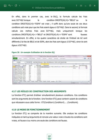 37
En effet, dans le premier cas, avec le OU(), la formule calcule les frais
avec D2*H$2 lorsque la condition DROITE(A2;4)="BELG" ou la
condition DROITE(A2;4)="ESPA" est vraie ; il suffit donc qu’une seule de ces deux
conditions soit vraie pour que les frais soient égaux à D2*H$2. Dans le second, la formule
calcule ces mêmes frais avec D2*H$2, mais uniquement lorsque les
conditions DROITE(A2;4)<>"BELG" et DROITE(A2;4)<>"ESPA" sont fausses
simultanément. En effet, si les quatre caractères de droite de l’intitulé de A2 sont
différents à la fois de BELG et de ESPA, alors les frais sont égaux à D2*H$3, sinon ils sont
égaux à D2*H$2.
Figure 30 : Un exemple d’utilisation de la fonction Et()
4.5.7 LES RÈGLES DE CONSTRUCTION DES ARGUMENTS
La fonction ET() permet d’utiliser simultanément plusieurs conditions. Ces conditions
sont les arguments de la fonction. Une fonction ET() peut contenir autant de conditions
que nécessaire sous cette forme : ET(Condition1;Condition2;... ;Conditionk).
4.5.8 LE MODE DE FONCTIONNEMENT
La fonction ET() se comporte de la manière suivante. Elle analyse les conditions
indiquées en tant qu’arguments et renvoie une valeur vraie si toutes les conditions sont
vraies, et fausse si au moins une seule des conditions est fausse.
 