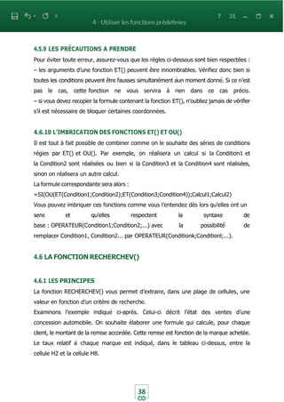 38
4.5.9 LES PRÉCAUTIONS A PRENDRE
Pour éviter toute erreur, assurez-vous que les règles ci-dessous sont bien respectées :
– les arguments d’une fonction ET() peuvent être innombrables. Vérifiez donc bien si
toutes les conditions peuvent être fausses simultanément àun moment donné. Si ce n’est
pas le cas, cette fonction ne vous servira à rien dans ce cas précis.
– si vous devez recopier la formule contenant la fonction ET(), n’oubliez jamais de vérifier
s’il est nécessaire de bloquer certaines coordonnées.
4.6.10 L’IMBRICATION DES FONCTIONS ET() ET OU()
Il est tout à fait possible de combiner comme on le souhaite des séries de conditions
régies par ET() et OU(). Par exemple, on réalisera un calcul si la Condition1 et
la Condition2 sont réalisées ou bien si la Condition3 et la Condition4 sont réalisées,
sinon on réalisera un autre calcul.
La formule correspondante sera alors :
=SI(OU(ET(Condition1;Condition2);ET(Condition3;Condition4));Calcul1;Calcul2)
Vous pouvez imbriquer ces fonctions comme vous l’entendez dès lors qu’elles ont un
sens et qu’elles respectent la syntaxe de
base : OPERATEUR(Condition1;Condition2;...) avec la possibilité́ de
remplacer Condition1, Condition2... par OPERATEUR(Conditionk;Conditionl;...).
4.6 LA FONCTION RECHERCHEV()
4.6.1 LES PRINCIPES
La fonction RECHERCHEV() vous permet d’extraire, dans une plage de cellules, une
valeur en fonction d’un critère de recherche.
Examinons l’exemple indiqué ci-après. Celui-ci décrit l’état des ventes d’une
concession automobile. On souhaite élaborer une formule qui calcule, pour chaque
client, le montant de la remise accordée. Cette remise est fonction de la marque achetée.
Le taux relatif à chaque marque est indiqué, dans le tableau ci-dessus, entre la
cellule H2 et la cellule H8.
 