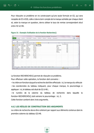 39
Pour résoudre ce problème en ne construisant qu’une seule formule en E2, qui sera
recopiée de E3 à E20, celle-ci devra tenir compte de la marque achetée par chaque client
et, selon la marque en question, devra utiliser le taux de remise correspondant situé
entre H2 et H8.
Figure 31 : Exemple d’utilisation de la fonction Recherchev()
La fonction RECHERCHEV() permet de résoudre ce problème.
Pour effectuer cette opération, la fonction doit connaitre :
– le critère en fonction duquel la recherche doit être effectuée : ici, la marque du véhicule
– les coordonnées du tableau indiquant, pour chaque marque, le pourcentage à
appliquer : ici, le tableau est situé de G2 à H8 ;
– le numéro de la colonne du tableau de recherche dans laquelle la
fonction RECHERCHEV() doit extraire le pourcentage : ici, 2.
Cette fonction contient donc trois arguments.
4.6.2 LES RÈGLES DE CONSTRUCTION DES ARGUMENTS
Le critère de recherche devra être cohérent par rapport aux éléments contenus dans la
première colonne du tableau G2:H8.
 
