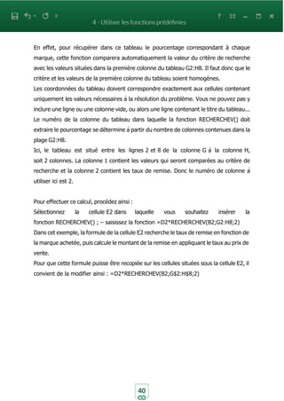 40
En effet, pour récupérer dans ce tableau le pourcentage correspondant à chaque
marque, cette fonction comparera automatiquement la valeur du critère de recherche
avec les valeurs situées dans la première colonne du tableau G2:H8. Il faut donc que le
critère et les valeurs de la première colonne du tableau soient homogènes.
Les coordonnées du tableau doivent correspondre exactement aux cellules contenant
uniquement les valeurs nécessaires à la résolution du problème. Vous ne pouvez pas y
inclure une ligne ou une colonne vide, ou alors une ligne contenant le titre du tableau...
Le numéro de la colonne du tableau dans laquelle la fonction RECHERCHEV() doit
extraire le pourcentage se détermine à partir du nombre de colonnes contenues dans la
plage G2:H8.
Ici, le tableau est situé entre les lignes 2 et 8 de la colonne G à la colonne H,
soit 2 colonnes. La colonne 1 contient les valeurs qui seront comparées au critère de
recherche et la colonne 2 contient les taux de remise. Donc le numéro de colonne à
utiliser ici est 2.
Pour effectuer ce calcul, procédez ainsi :
Sélectionnez la cellule E2 dans laquelle vous souhaitez insérer la
fonction RECHERCHEV() ; – saisissez la fonction =D2*RECHERCHEV(B2;G2:H8;2)
Dans cet exemple, la formule de la cellule E2 recherche le taux de remise en fonction de
la marque achetée, puis calcule le montant de la remise en appliquant le taux au prix de
vente.
Pour que cette formule puisse être recopiée sur les cellules situées sous la cellule E2, il
convient de la modifier ainsi : =D2*RECHERCHEV(B2;G$2:H$8;2)
 