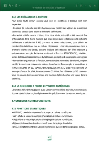 42
4.6.4 LES PRÉCAUTIONS A PRENDRE
Pour éviter toute erreur, assurez-vous que les conditions ci-dessous sont bien
respectées :
– le critère de recherche doit être homogène par rapport aux valeurs de la première
colonne du tableau dans lequel la recherche s’effectuera ;
– les textes utilisés comme critères, donc ceux situés entre G2 et G8, devront être
orthographies de la même manière que ceux utilisés dans le tableau où la recherche
s’effectuera – cellules B2 à B20 ; – vous ne devez sélectionner, pour définir les
coordonnées du tableau, que les cellules nécessaires ; – les valeurs contenues dans la
première colonne du tableau doivent toujours être classées par ordre croissant ;
– si vous devez recopier la formule contenant la fonction RECHERCHEV(), n’oubliez
jamais de bloquer les coordonnées du tableau en ajoutant un $ aux endroits appropries ;
– le troisième argument de la fonction, correspondant au numéro de colonne, ne peut
excéder le nombre de colonnes du tableau de recherche. Par exemple, si vous utilisez la
formule suivante en E2, D2*RECHERCHEV(B2;G$2:H$8;3), Excel vous renverra un
message d’erreur. En effet, les coordonnées G2:H8 ne font référence qu’à 2 colonnes.
Vous ne pouvez donc pas demander à la fonction d’aller chercher une valeur dans la
colonne 3.
4.6.5 LA RECHERCHE A PARTIR DE VALEURS NUMÉRIQUES
La fonction RECHERCHEV() peut aussi utiliser comme critère des valeurs numériques.
Pour ce type d’utilisation, les règles énoncées précédemment demeurent identiques.
4.7 QUELQUES AUTRES FONCTIONS
4.7.1 FONCTIONS STATISTIQUES
MOYENNE() calcule la moyenne d’une plage de cellules numériques.
MAX() affiche la valeur la plus forte d’une plage de cellules numériques.
MIN() affiche la valeur la plus forte d’une plage de cellules numériques.
NB() compte le nombre de valeurs numériques dans plage de cellules.
NBVAL() compte le nombre de valeurs (numériques ou non) dans une plage de cellule.
 