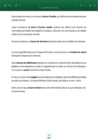 4
Sous la barre de menus, on trouve la barre d’outils, qui affiche les commandes les plus
utilisées d’Excel.
Juste en-dessous, la barre d’accès rapide contient par défaut trois boutons de
commande permettant d’enregistrer le classeur, d’annuler une commande ou de rétablir
l’effet d’une commande annulée.
Encore en-dessous, la barre de formule permet de saisir et de modifier les formules.
La zone quadrillée équivaut à l’espace de travail, en l’occurrence une feuille de calcul
découpée en lignes et en colonnes.
Deux barres de défilement placées sur la droite et en bas de l’écran permettent de se
déplacer sur la diapositive si celle-ci n’apparaît pas en entier sur l’écran de l’ordinateur.
Il y a aussi un zoom situé tout en bas à droite.
En bas, on trouve des onglets qui permettent de se déplacer dans les différentes feuilles
de calcul du classeur. La feuille affichée à l’écran porte, par défaut, le nom : feuil1.
Enfin, tout en bas, la barre d’état donne des informations liées à ce que l’utilisateur est
en train de faire.
 