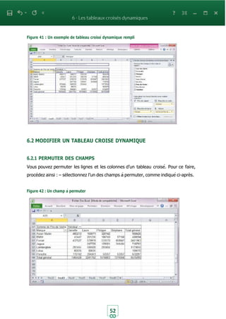 52
Figure 41 : Un exemple de tableau croisé dynamique rempli
6.2 MODIFIER UN TABLEAU CROISE DYNAMIQUE
6.2.1 PERMUTER DES CHAMPS
Vous pouvez permuter les lignes et les colonnes d’un tableau croisé. Pour ce faire,
procédez ainsi : – sélectionnez l’un des champs à permuter, comme indiqué ci-après.
Figure 42 : Un champ à permuter
 