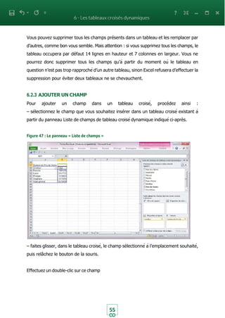 55
Vous pouvez supprimer tous les champs présents dans un tableau et les remplacer par
d’autres, comme bon vous semble. Mais attention : si vous supprimez tous les champs, le
tableau occupera par défaut 14 lignes en hauteur et 7 colonnes en largeur. Vous ne
pourrez donc supprimer tous les champs qu’à partir du moment où le tableau en
question n’est pas trop rapproché d’un autre tableau, sinon Excel refusera d’effectuer la
suppression pour éviter deux tableaux ne se chevauchent.
6.2.3 AJOUTER UN CHAMP
Pour ajouter un champ dans un tableau croisé, procédez ainsi :
– sélectionnez le champ que vous souhaitez insérer dans un tableau croisé existant à
partir du panneau Liste de champs de tableau croisé dynamique indiqué ci-après.
Figure 47 : Le panneau « Liste de champs »
– faites glisser, dans le tableau croisé, le champ sélectionné à l’emplacement souhaité,
puis relâchez le bouton de la souris.
Effectuez un double-clic sur ce champ
 