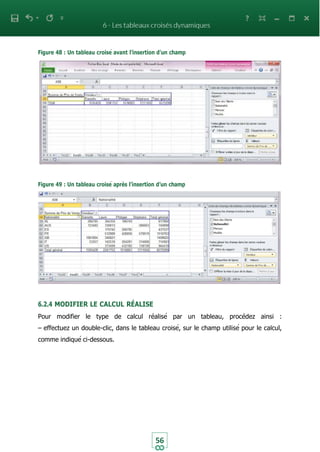Figure 48 : Un tableau croisé avant l’insertion d’un champ
56
Figure 49 : Un tableau croisé après l’insertion d’un champ
6.2.4 MODIFIER LE CALCUL RÉALISE
Pour modifier le type de calcul réalisé par un tableau, procédez ainsi :
– effectuez un double-clic, dans le tableau croisé, sur le champ utilisé pour le calcul,
comme indiqué ci-dessous.
 