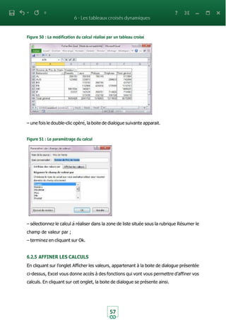 Figure 50 : La modification du calcul réalisé par un tableau croisé
57
– une fois le double-clic opèré, la boite de dialogue suivante apparait.
Figure 51 : Le paramétrage du calcul
– sélectionnez le calcul à réaliser dans la zone de liste située sous la rubrique Résumer le
champ de valeur par ;
– terminez en cliquant sur Ok.
6.2.5 AFFINER LES CALCULS
En cliquant sur l’onglet Afficher les valeurs, appartenant à la boite de dialogue présentée
ci-dessus, Excel vous donne accès à des fonctions qui vont vous permettre d’affiner vos
calculs. En cliquant sur cet onglet, la boite de dialogue se présente ainsi.
 