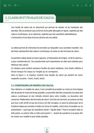 5
Une feuille de calcul est un document qui permet de stocker et de manipuler des
données. Elle se présente sous la forme d’une grille découpée en lignes, repérées par des
valeurs numériques, et en colonnes, repérées par des caractères alphabétiques.
L’intersection d’une ligne et d’une colonne est une cellule.
La cellule permet de mémoriser les données sur lesquelles vous souhaitez travailler. Ces
données représentent des valeurs numériques, du texte ou des formules de calcul.
La première cellule située en haut à gauche, à l’intersection de la ligne 1 et de la colonne A,
a pour coordonnées A1. Ces coordonnées sont importantes car elles sont utilisées pour
effectuer des calculs.
Un classeur peut contenir plusieurs feuilles de calcul solidaires. Une feuille s’affiche à
l’écran lorsque l’on clique sur l’onglet qui lui correspond.
Dans la figure 1, le classeur contient trois feuilles de calcul qui portent les noms
respectifs suivants : feuil1, feuil2, feuil3.
3.1 CONSTRUIRE UN MODÈLE DE CALCUL
Pour élaborer un modèle de calcul, il est conseillé de procéder au moins en trois étapes
afin de perdre le moins de temps possible. La première doit être consacrée à la saisie des
valeurs numériques et des intitulés entrant dans votre modèle. La deuxième doit
concerner l’élaboration des formules de calcul. Une fois ceci terminé, et surtout une fois
que tout a été vérifié et que les erreurs ont été corrigées, on peut se préoccuper de la
troisième étape qui consiste à mettre en forme le modèle, c’est-à-dire à travailler sur sa
présentation : quel type de caractères choisir ? Quelle taille ? Faut-il encadrer telle ou
telle partie, ou colorer telle ou telle autre partie ?... Autant de questions à se poser afin
de rendre son modèle le plus lisible possible.
 