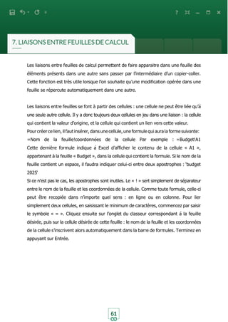 61
Les liaisons entre feuilles de calcul permettent de faire apparaitre dans une feuille des
éléments présents dans une autre sans passer par l’intermédiaire d’un copier-coller.
Cette fonction est très utile lorsque l’on souhaite qu’une modification opérée dans une
feuille se répercute automatiquement dans une autre.
Les liaisons entre feuilles se font à partir des cellules : une cellule ne peut être liée qu’à
une seule autre cellule. Il y a donc toujours deux cellules en jeu dans une liaison : la cellule
qui contient la valeur d’origine, et la cellule qui contient un lien vers cette valeur.
Pour créer ce lien, il faut insérer,dans une cellule, une formule qui aurala forme suivante:
=Nom de la feuille!coordonnées de la cellule Par exemple : =Budget!A1
Cette dernière formule indique à Excel d’afficher le contenu de la cellule « A1 »,
appartenant à la feuille « Budget », dans la cellule qui contient la formule. Si le nom de la
feuille contient un espace, il faudra indiquer celui-ci entre deux apostrophes : ‘budget
2025‘
Si ce n’est pas le cas, les apostrophes sont inutiles. Le « ! » sert simplement de séparateur
entre le nom de la feuille et les coordonnées de la cellule. Comme toute formule, celle-ci
peut être recopiée dans n’importe quel sens : en ligne ou en colonne. Pour lier
simplement deux cellules, en saisissant le minimum de caractères, commencez par saisir
le symbole « = ». Cliquez ensuite sur l’onglet du classeur correspondant à la feuille
désirée, puis sur la cellule désirée de cette feuille : le nom de la feuille et les coordonnées
de la cellule s’inscrivent alors automatiquement dans la barre de formules. Terminez en
appuyant sur Entrée.
 