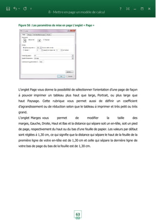 63
Figure 56 : Les paramètres de mise en page L’onglet « Page »
L’onglet Page vous donne la possibilité de sélectionner l’orientation d’une page de façon
à pouvoir imprimer un tableau plus haut que large, Portrait, ou plus large que
haut Paysage. Cette rubrique vous permet aussi de définir un coefficient
d’agrandissement ou de réduction selon que le tableau à imprimer et très petit ou très
grand.
L’onglet Marges vous permet de modifier la taille des
marges, Gauche, Droite, Haut et Bas et la distance qui sépare soit un en-tête, soit un pied
de page, respectivement du haut ou du bas d’une feuille de papier. Les valeurs par défaut
sont réglées à 1,30 cm, ce qui signifie que la distance qui sépare le haut de la feuille de la
première ligne de votre en-tête est de 1,30 cm et celle qui sépare la dernière ligne de
votre bas de page du bas de la feuille est de 1,30 cm.
 