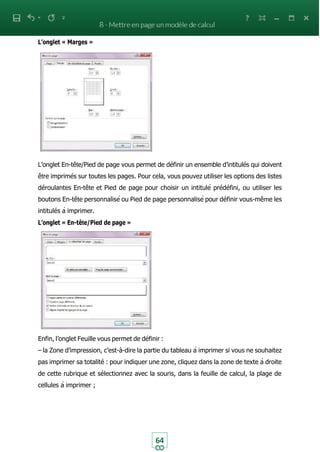64
L’onglet « Marges »
L’onglet En-tête/Pied de page vous permet de définir un ensemble d’intitulés qui doivent
être imprimés sur toutes les pages. Pour cela, vous pouvez utiliser les options des listes
déroulantes En-tête et Pied de page pour choisir un intitulé prédéfini, ou utiliser les
boutons En-tête personnalisé ou Pied de page personnalisé pour définir vous-même les
intitulés à imprimer.
L’onglet « En-tête/Pied de page »
Enfin, l’onglet Feuille vous permet de définir :
– la Zone d’impression, c’est-à-dire la partie du tableau à imprimer si vous ne souhaitez
pas imprimer sa totalité : pour indiquer une zone, cliquez dans la zone de texte à droite
de cette rubrique et sélectionnez avec la souris, dans la feuille de calcul, la plage de
cellules à imprimer ;
 