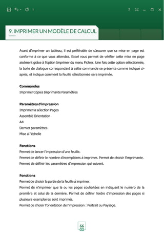 66
Avant d’imprimer un tableau, il est préférable de s’assurer que sa mise en page est
conforme à ce que vous attendez. Excel vous permet de vérifier cette mise en page
aisément grâce à l’option Imprimer du menu Fichier. Une fois cette option sélectionnée,
la boite de dialogue correspondant à cette commande se présente comme indiqué ci-
après, et indique comment la feuille sélectionnée sera imprimée.
Commandes
Imprimer Copies Imprimante Paramètres
Paramètres d’impression
Imprimer la sélection Pages
Assemblé Orientation
A4
Dernier paramètres
Mise à l’échelle
Fonctions
Permet de lancer l’impression d’une feuille.
Permet de définir le nombre d’exemplaires à imprimer. Permet de choisir l’imprimante.
Permet de définir les paramètres d’impression qui suivent.
Fonctions
Permet de choisir la partie de la feuille à imprimer.
Permet de n’imprimer que la ou les pages souhaitées en indiquant le numéro de la
première et celui de la dernière. Permet de définir l’ordre d’impression des pages si
plusieurs exemplaires sont imprimés.
Permet de choisir l’orientation de l’impression : Portrait ou Paysage.
 