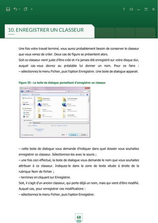 68
Une fois votre travail terminé, vous aurez probablement besoin de conserver le classeur
que vous venez de créer. Deux cas de figure se présentent alors.
Soit ce classeur vient juste d’être créé et n’a jamais été enregistré sur votre disque dur,
auquel cas vous devrez au préalable lui donner un nom. Pour ce faire :
– sélectionnez le menu Fichier, puis l’option Enregistrer. Une boite de dialogue apparait.
Figure 59 : La boite de dialogue permettant d’enregistrer un classeur
– cette boite de dialogue vous demande d’indiquer dans quel dossier vous souhaitez
enregistrer ce classeur. Sélectionnez-les avec la souris ;
– une fois ceci effectué, la boite de dialogue vous demande le nom que vous souhaitez
attribuer à ce classeur. Indiquez-le dans la zone de texte située à droite de la
rubrique Nom de fichier ;
– terminez en cliquant sur Enregistrer.
Soit, il s’agit d’un ancien classeur, qui porte déjà un nom, mais qui vient d’être modifié.
Auquel cas, pour enregistrer ces modifications :
– sélectionnez le menu Fichier, puis l’option Enregistrer.
 