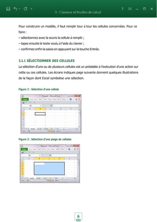 6
Pour construire un modèle, il faut remplir tour à tour les cellules concernées. Pour ce
faire :
– sélectionnez avec la souris la cellule à remplir ;
– tapez ensuite le texte voulu à l’aide du clavier ;
– confirmez enfin la saisie en appuyant sur la touche Entrée.
3.1.1 SÉLECTIONNER DES CELLULES
La sélection d’une ou de plusieurs cellules est un préalable à l’exécution d’une action sur
cette ou ces cellules. Les écrans indiques page suivante donnent quelques illustrations
de la façon dont Excel symbolise une sélection.
Figure 2 : Sélection d’une cellule
Figure 3 : Sélection d’une plage de cellules
 