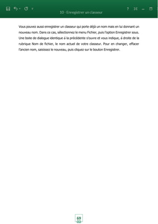 69
Vous pouvez aussi enregistrer un classeur qui porte déjà un nom mais en lui donnant un
nouveau nom. Dans ce cas, sélectionnez le menu Fichier, puis l’option Enregistrer sous.
Une boite de dialogue identique à la précédente s’ouvre et vous indique, à droite de la
rubrique Nom de fichier, le nom actuel de votre classeur. Pour en changer, effacer
l’ancien nom, saisissez le nouveau, puis cliquez sur le bouton Enregistrer.
 