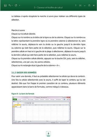8
Le tableau ci-après récapitule la marche à suivre pour réaliser ces différents types de
sélection.
Marche à suivre
Cliquez sur la cellule désirée.
Cliquez sur le nombre ou la lettre de la ligne ou de la colonne. Cliquez sur le nombre ou
la lettre représentant la première ligne où la première colonne à sélectionner et, sans
relâcher la souris, déplacez-la vers la droite ou la gauche jusqu’à la dernière ligne
ou colonne qui doit faire partie de la sélection, puis relâchez la souris. Cliquez sur la
première cellule en haut et à gauche de la plage à sélectionner, déplacez la souris jusqu’à
la dernière cellule qui doit faire partie de la sélection, puis relâchez la souris.
Cliquez sur la première cellule désirée, appuyez sur la touche Ctrl, puis, sans la relâcher,
sélectionnez, une par une, les autres cellules.
Cliquez sur le rectangle situé à gauche de la colonne « A ».
3.1.2 SAISIR DES DONNÉES
Pour saisir une donnée, il faut au préalable sélectionner la cellule qui devra la contenir.
Une fois la cellule sélectionnée avec la souris, il suffit de taper le contenu qui lui est
destiné. Dès que l’on frappe le premier caractère de ce contenu, plusieurs éléments
apparaissent dans la barre de formules, comme indiqué ci-dessous.
Figure 8 : La barre de formule
 