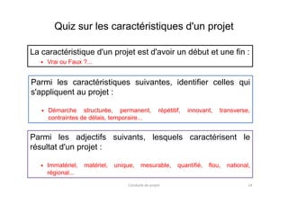Quiz sur les caractéristiques d'un projet
La caractéristique d'un projet est d'avoir un début et une fin :
Vrai ou Faux ?...
Parmi les caractéristiques suivantes, identifier celles qui
s'appliquent au projet :
Conduite de projet 14
Parmi les adjectifs suivants, lesquels caractérisent le
résultat d'un projet :
Immatériel, matériel, unique, mesurable, quantifié, flou, national,
régional...
Démarche structurée, permanent, répétitif, innovant, transverse,
contraintes de délais, temporaire...
 