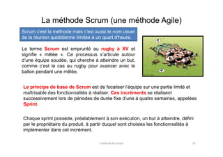 Le terme Scrum est emprunté au rugby à XV et
signifie « mêlée ». Ce processus s’articule autour
d’une équipe soudée, qui cherche à atteindre un but,
comme c’est le cas au rugby pour avancer avec le
ballon pendant une mêlée.
La méthode Scrum (une méthode Agile)
Scrum c'est la méthode mais c'est aussi le nom usuel
de la réunion quotidienne limitée à un quart d'heure.
19Conduite de projet
Le principe de base de Scrum est de focaliser l’équipe sur une partie limité et
maîtrisable des fonctionnalités à réaliser. Ces incréments se réalisent
successivement lors de périodes de durée fixe d’une à quatre semaines, appelées
Sprint.
Chaque sprint possède, préalablement à son exécution, un but à atteindre, défini
par le propriétaire du produit, à partir duquel sont choisies les fonctionnalités à
implémenter dans cet incrément.
 