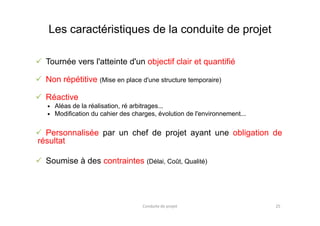Les caractéristiques de la conduite de projet
 Tournée vers l'atteinte d'un objectif clair et quantifié
 Non répétitive (Mise en place d'une structure temporaire)
 Réactive
Aléas de la réalisation, ré arbitrages...
Modification du cahier des charges, évolution de l'environnement...Modification du cahier des charges, évolution de l'environnement...
 Personnalisée par un chef de projet ayant une obligation de
résultat
 Soumise à des contraintes (Délai, Coût, Qualité)
Conduite de projet 25
 