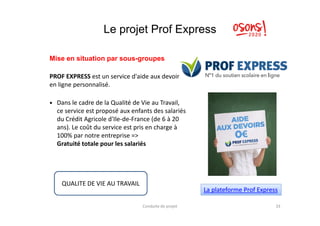 Le projet Prof Express
Mise en situation par sous-groupes
PROF EXPRESS est un service d'aide aux devoirss
en ligne personnalisé.
Dans le cadre de la Qualité de Vie au Travail,
ce service est proposé aux enfants des salariésce service est proposé aux enfants des salariés
du Crédit Agricole d'Ile-de-France (de 6 à 20
ans). Le coût du service est pris en charge à
100% par notre entreprise =>
Gratuité totale pour les salariés
Conduite de projet 33
La plateforme Prof Express
QUALITE DE VIE AU TRAVAIL
 