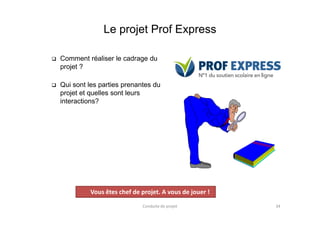 Le projet Prof Express
 Comment réaliser le cadrage du
projet ?
 Qui sont les parties prenantes du
projet et quelles sont leurs
interactions?
Conduite de projet 34
Projet
Vous êtes chef de projet. A vous de jouer !
 