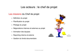 Les acteurs : le chef de projet
Les missions du Chef de projet
Définition du projet
Planification du projet
Pilotage du projet
Négociations internes et externes au projetNégociations internes et externes au projet
Animation des équipes
Reporting interne et externe
Gestion du fonds documentaire
Conduite de projet 42
 
