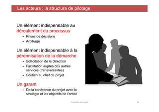 Un élément indispensable au
déroulement du processus
Prises de décisions
Arbitrage
Un élément indispensable à la
pérennisation de la démarche
Les acteurs : la structure de pilotage
pérennisation de la démarche
Sollicitation de la Direction
Facilitation auprès des autres
services (transversalités)
Soutien au chef de projet
Un garant
De la cohérence du projet avec la
stratégie et les objectifs de l'entité
Conduite de projet 46
 
