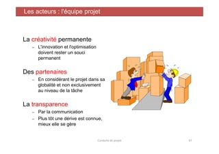 La créativité permanente
– L'innovation et l'optimisation
doivent rester un souci
permanent
Des partenaires
En considérant le projet dans sa
Les acteurs : l'équipe projet
– En considérant le projet dans sa
globalité et non exclusivement
au niveau de la tâche
La transparence
– Par la communication
– Plus tôt une dérive est connue,
mieux elle se gère
Conduite de projet 47
 
