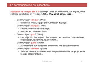 Application de la règle des 5 W (concept utilisé en journalisme. En anglais, cette
méthode est abrégée en Five W's (« Who, Why, What, When, hoW,»)
– Communiquer vers qui ? (Who)
• Utilisateurs finaux, équipe projet, Direction du projet
– Communiquer pourquoi ? (Why)
• Fédérer, mobiliser l'équipe projet
• Associer les utilisateurs finaux
Communiquer quoi ? (What)
La communication est essentielle
– Communiquer quoi ? (What)
• Les objectifs, les enjeux, les risques, les résultats intermédiaires,
l'organisation, le planning, l'avancement...
– Communiquer quand ? (When)
• Au lancement, aux échéances annoncées, lors de tout évènement
– Communiquer comment ? (hoW)
• Tous les moyens sont bons, mais l'implication du chef de projet et de
l'équipe est primordiale...
Conduite de projet 48
 