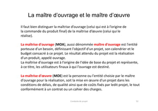 La maître d’ouvrage et le maître d’œuvre
Il faut bien distinguer la maîtrise d’ouvrage (celui qui est à l’origine de
la commande du produit final) de la maîtrise d’œuvre (celui qui le
réalise).
La maîtrise d'ouvrage (MOA), aussi dénommée maître d'ouvrage est l'entité
porteuse d'un besoin, définissant l'objectif d'un projet, son calendrier et le
budget consacré à ce projet. Le résultat attendu du projet est la réalisation
d'un produit, appelé ouvrage.
52Conduite de projet
budget consacré à ce projet. Le résultat attendu du projet est la réalisation
d'un produit, appelé ouvrage.
La maîtrise d'ouvrage est à l'origine de l'idée de base du projet et représente,
à ce titre, les utilisateurs finaux à qui l'ouvrage est destiné.
La maîtrise d'œuvre (MOE) est la personne ou l'entité choisie par le maître
d'ouvrage pour la réalisation, soit la mise en œuvre d'un projet dans les
conditions de délais, de qualité ainsi que de coûts fixés par ledit projet, le tout
conformément à un contrat ou un cahier des charges.
 