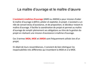 La maître d’ouvrage et le maître d’œuvre
L'assistant à maîtrise d'ouvrage (AMO ou AMOA) a pour mission d'aider
le maître d'ouvrage à définir, piloter et exploiter, le projet. L'assistant a un
rôle de conseil et/ou d'assistance, et de proposition, le décideur restant le
maître d'ouvrage. Il facilite la coordination de projet et permet au maître
d'ouvrage de remplir pleinement ses obligations au titre de la gestion du
projet en réalisant une mission d'assistance à maîtrise d'ouvrage.
53Conduite de projet
Ces 3 termes MOA, MOE et AMOA sont fréquemment utilisés lors d’un
projet.
En dépit de leurs ressemblances, il convient de bien distinguer les
responsabilités très différentes qui incombent la MOA et à la MOE.
 