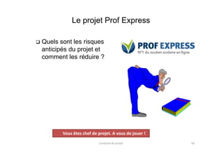 Le projet Prof Express
 Quels sont les risques
anticipés du projet et
comment les réduire ?
Conduite de projet 56
Projet
Vous êtes chef de projet. A vous de jouer !
 
