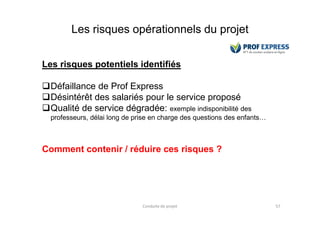 Les risques opérationnels du projet
Les risques potentiels identifiés
Défaillance de Prof Express
Désintérêt des salariés pour le service proposé
Qualité de service dégradée: exemple indisponibilité des
Conduite de projet 57
Qualité de service dégradée:
professeurs, délai long de prise en charge des questions des enfants…
Comment contenir / réduire ces risques ?
 
