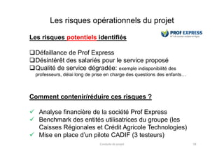Les risques opérationnels du projet
Les risques potentiels identifiés
Défaillance de Prof Express
Désintérêt des salariés pour le service proposé
Qualité de service dégradée: exemple indisponibilité des
professeurs, délai long de prise en charge des questions des enfants…
Conduite de projet 58
Comment contenir/réduire ces risques ?
 Analyse financière de la société Prof Express
 Benchmark des entités utilisatrices du groupe (les
Caisses Régionales et Crédit Agricole Technologies)
 Mise en place d’un pilote CADIF (3 testeurs)
 