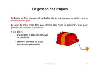 La gestion des risques
La finalité de tous les outils et méthodes liés au management de projet, c'est la
maîtrise des risques
Le chef de projet n'est donc pas nommé pour "faire un planning", mais pour
prendre des mesures préventives
Il faut donc :
Développer la capacité d'analyseDévelopper la capacité d'analyse
au préalable
Identifier et mettre en place
les mesures préventives
Conduite de projet 61
 
