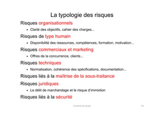 La typologie des risques
Risques organisationnels
Clarté des objectifs, cahier des charges...
Risques de type humain
Disponibilité des ressources, compétences, formation, motivation...
Risques commerciaux et marketing
Offres de la concurrence, clients...Offres de la concurrence, clients...
Risques techniques
Normalisation, cohérence des spécifications, documentation...
Risques liés à la maîtrise de la sous-traitance
Risques juridiques
Le délit de marchandage et le risque d’immixtion
Risques liés à la sécurité
Conduite de projet 62
 