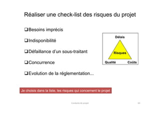 Réaliser une check-list des risques du projet
Besoins imprécis
Indisponibilité
Défaillance d’un sous-traitant
Délais
Risques
Je choisis dans la liste, les risques qui concernent le projet
Conduite de projet 63
Concurrence
Evolution de la réglementation...
CoûtsQualité
 